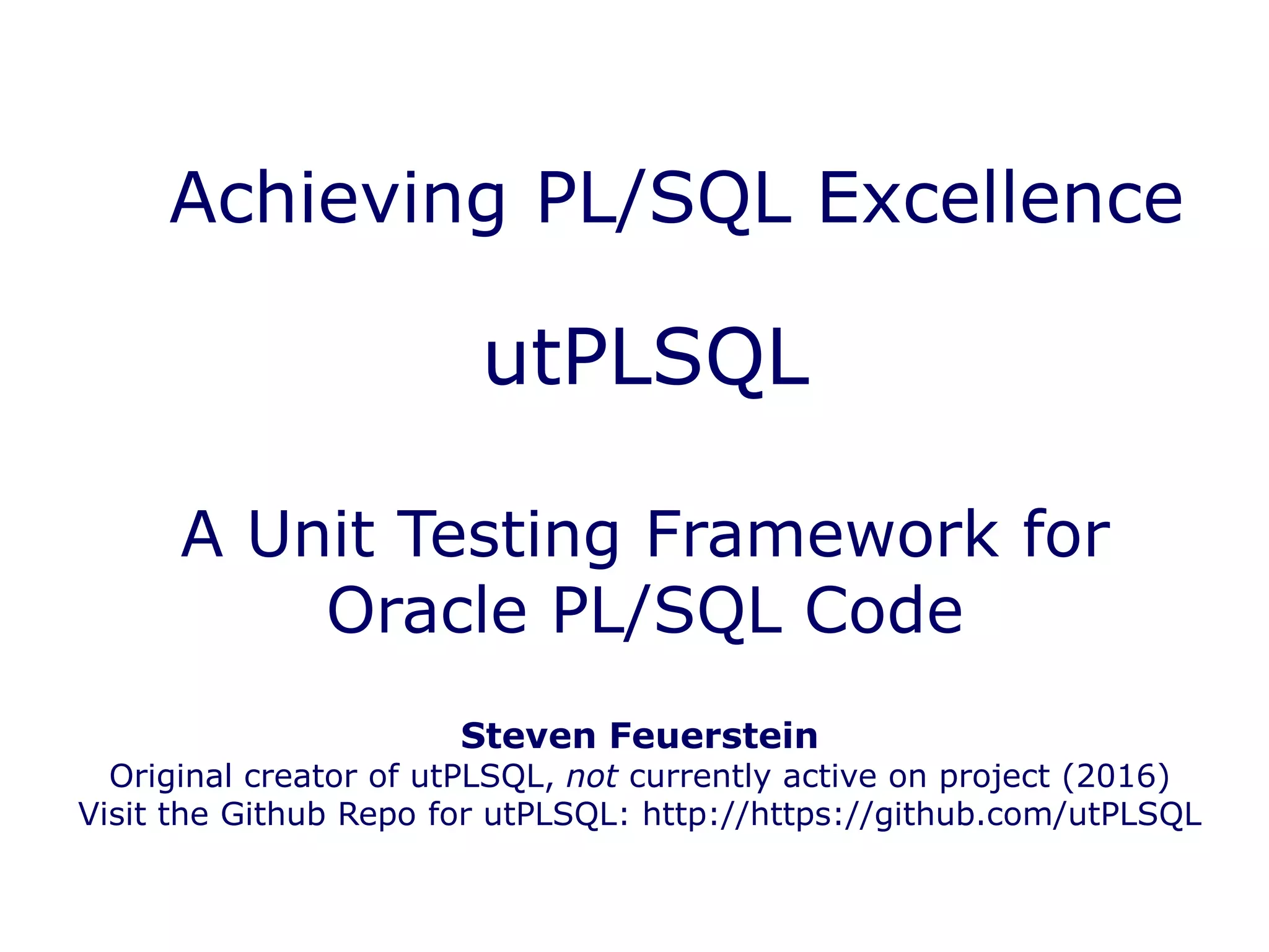 utPLSQL
A Unit Testing Framework for
Oracle PL/SQL Code
Achieving PL/SQL Excellence
Steven Feuerstein
Original creator of utPLSQL, not currently active on project (2016)
Visit the Github Repo for utPLSQL: http://https://github.com/utPLSQL
 