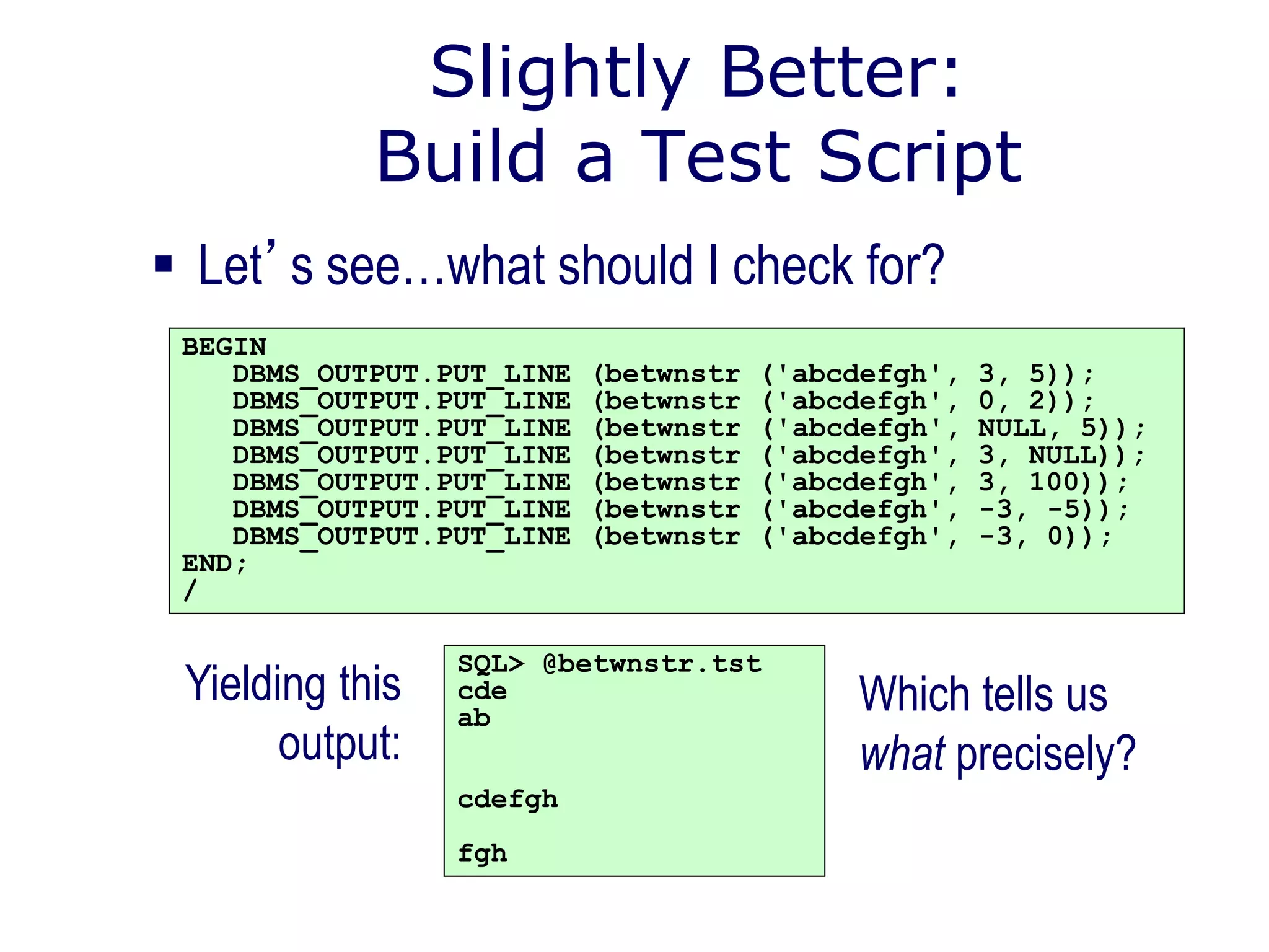 Slightly Better:
Build a Test Script
 Let’s see…what should I check for?
BEGIN
DBMS_OUTPUT.PUT_LINE (betwnstr ('abcdefgh', 3, 5));
DBMS_OUTPUT.PUT_LINE (betwnstr ('abcdefgh', 0, 2));
DBMS_OUTPUT.PUT_LINE (betwnstr ('abcdefgh', NULL, 5));
DBMS_OUTPUT.PUT_LINE (betwnstr ('abcdefgh', 3, NULL));
DBMS_OUTPUT.PUT_LINE (betwnstr ('abcdefgh', 3, 100));
DBMS_OUTPUT.PUT_LINE (betwnstr ('abcdefgh', -3, -5));
DBMS_OUTPUT.PUT_LINE (betwnstr ('abcdefgh', -3, 0));
END;
/
SQL> @betwnstr.tst
cde
ab
cdefgh
fgh
Yielding this
output:
Which tells us
what precisely?
 