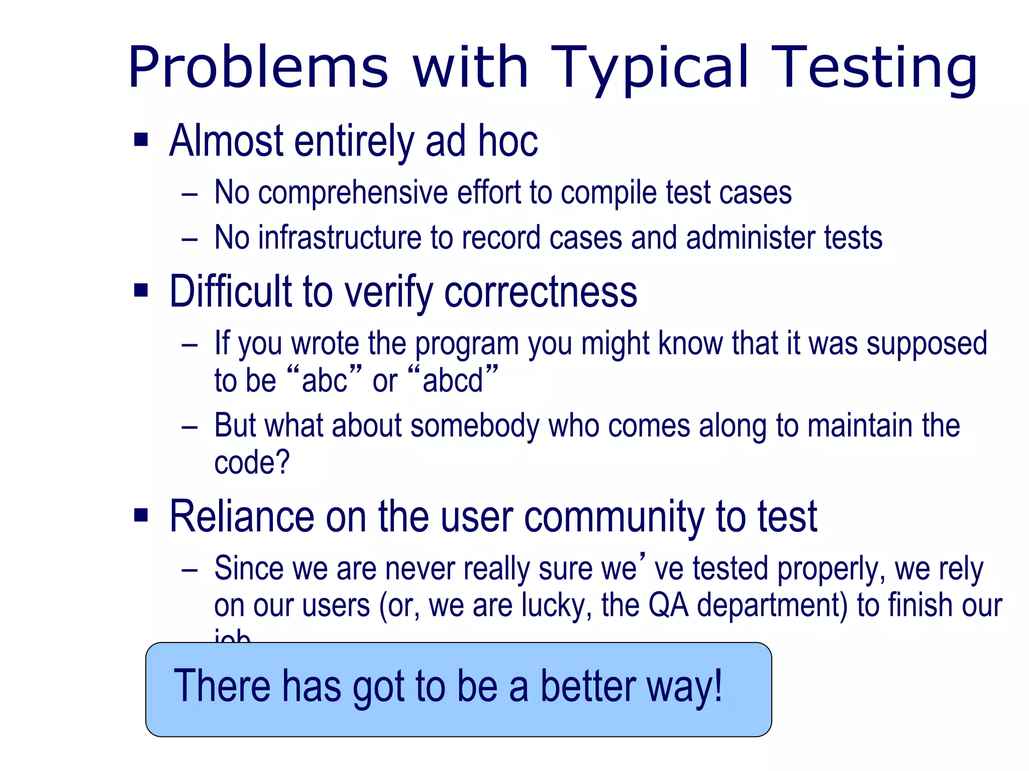 Problems with Typical Testing
 Almost entirely ad hoc
– No comprehensive effort to compile test cases
– No infrastructure to record cases and administer tests
 Difficult to verify correctness
– If you wrote the program you might know that it was supposed
to be “abc” or “abcd”
– But what about somebody who comes along to maintain the
code?
 Reliance on the user community to test
– Since we are never really sure we’ve tested properly, we rely
on our users (or, we are lucky, the QA department) to finish our
job
There has got to be a better way!
 