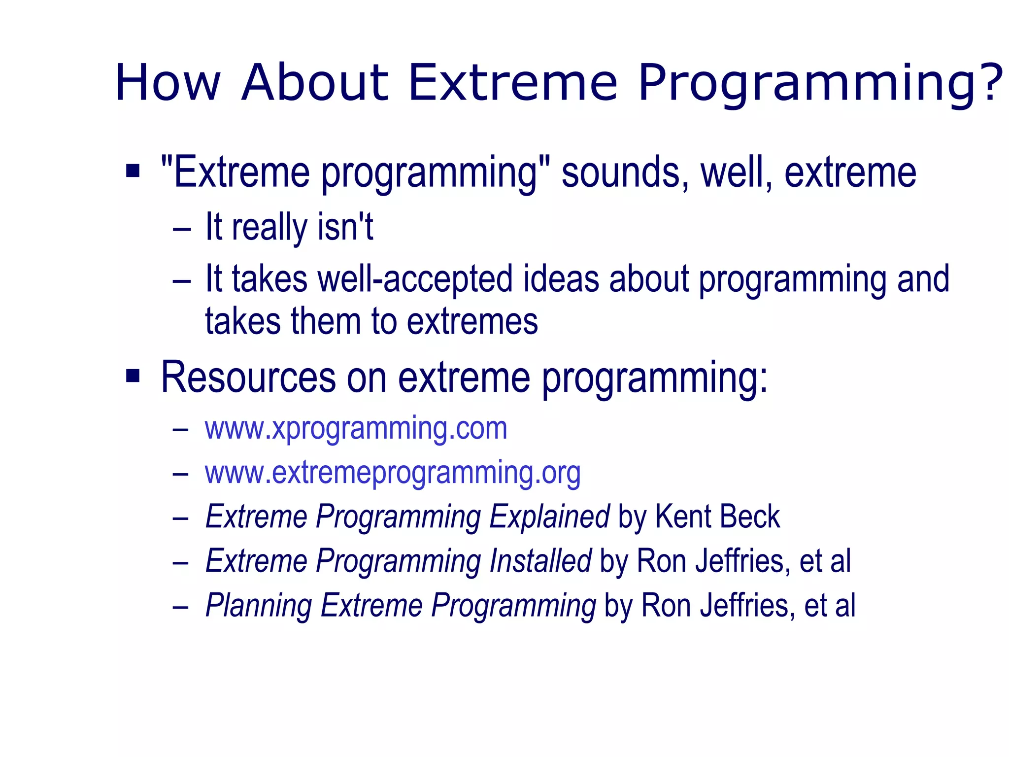 How About Extreme Programming?
 "Extreme programming" sounds, well, extreme
– It really isn't
– It takes well-accepted ideas about programming and
takes them to extremes
 Resources on extreme programming:
– www.xprogramming.com
– www.extremeprogramming.org
– Extreme Programming Explained by Kent Beck
– Extreme Programming Installed by Ron Jeffries, et al
– Planning Extreme Programming by Ron Jeffries, et al
 