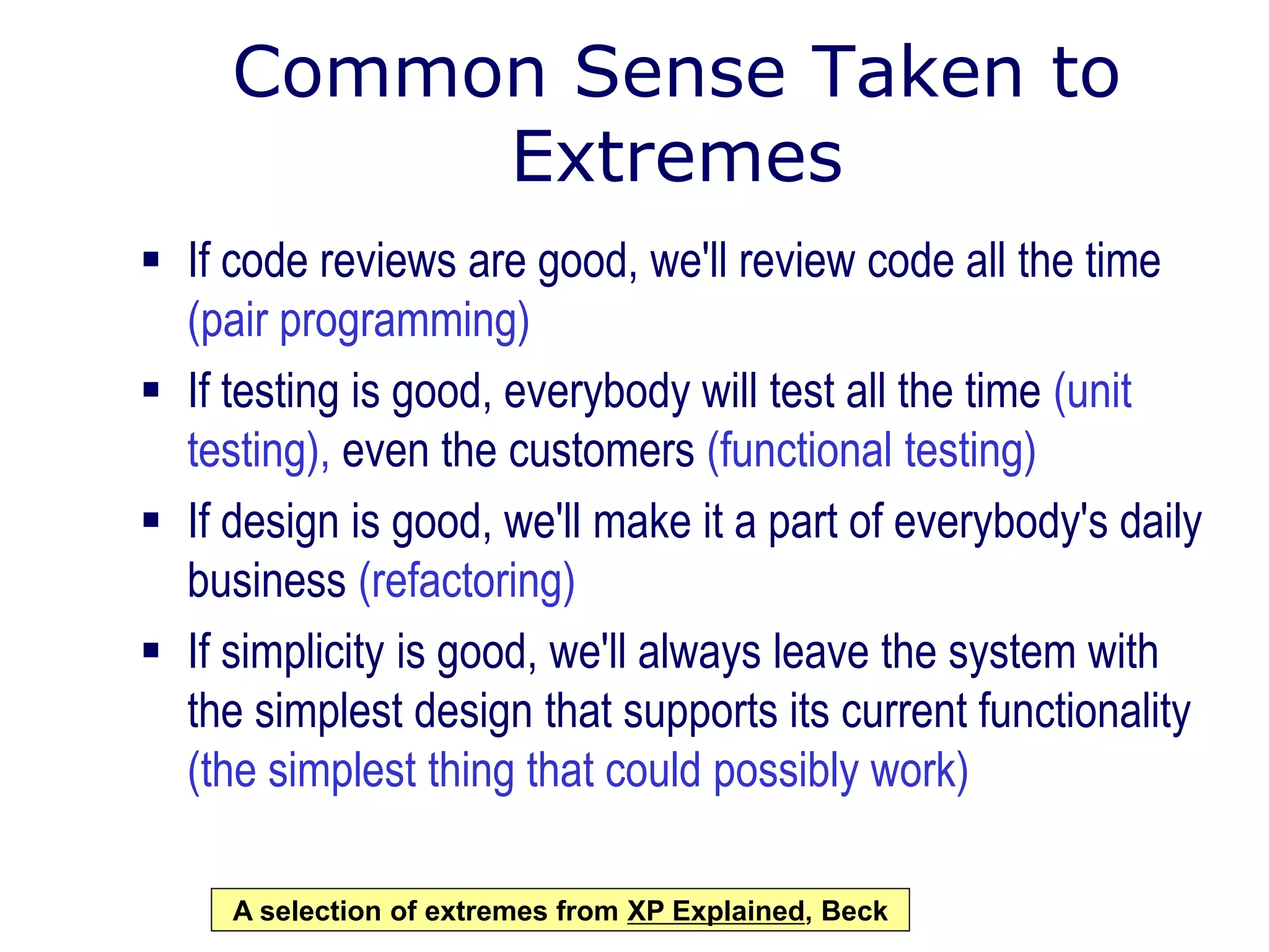 Common Sense Taken to
Extremes
 If code reviews are good, we'll review code all the time
(pair programming)
 If testing is good, everybody will test all the time (unit
testing), even the customers (functional testing)
 If design is good, we'll make it a part of everybody's daily
business (refactoring)
 If simplicity is good, we'll always leave the system with
the simplest design that supports its current functionality
(the simplest thing that could possibly work)
A selection of extremes from XP Explained, Beck
 