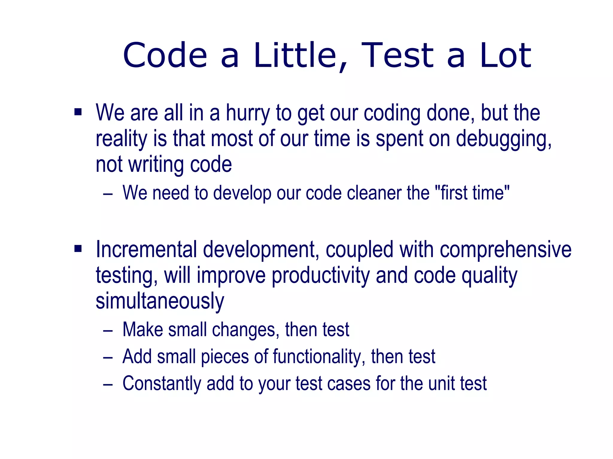 Code a Little, Test a Lot
 We are all in a hurry to get our coding done, but the
reality is that most of our time is spent on debugging,
not writing code
– We need to develop our code cleaner the "first time"
 Incremental development, coupled with comprehensive
testing, will improve productivity and code quality
simultaneously
– Make small changes, then test
– Add small pieces of functionality, then test
– Constantly add to your test cases for the unit test
 