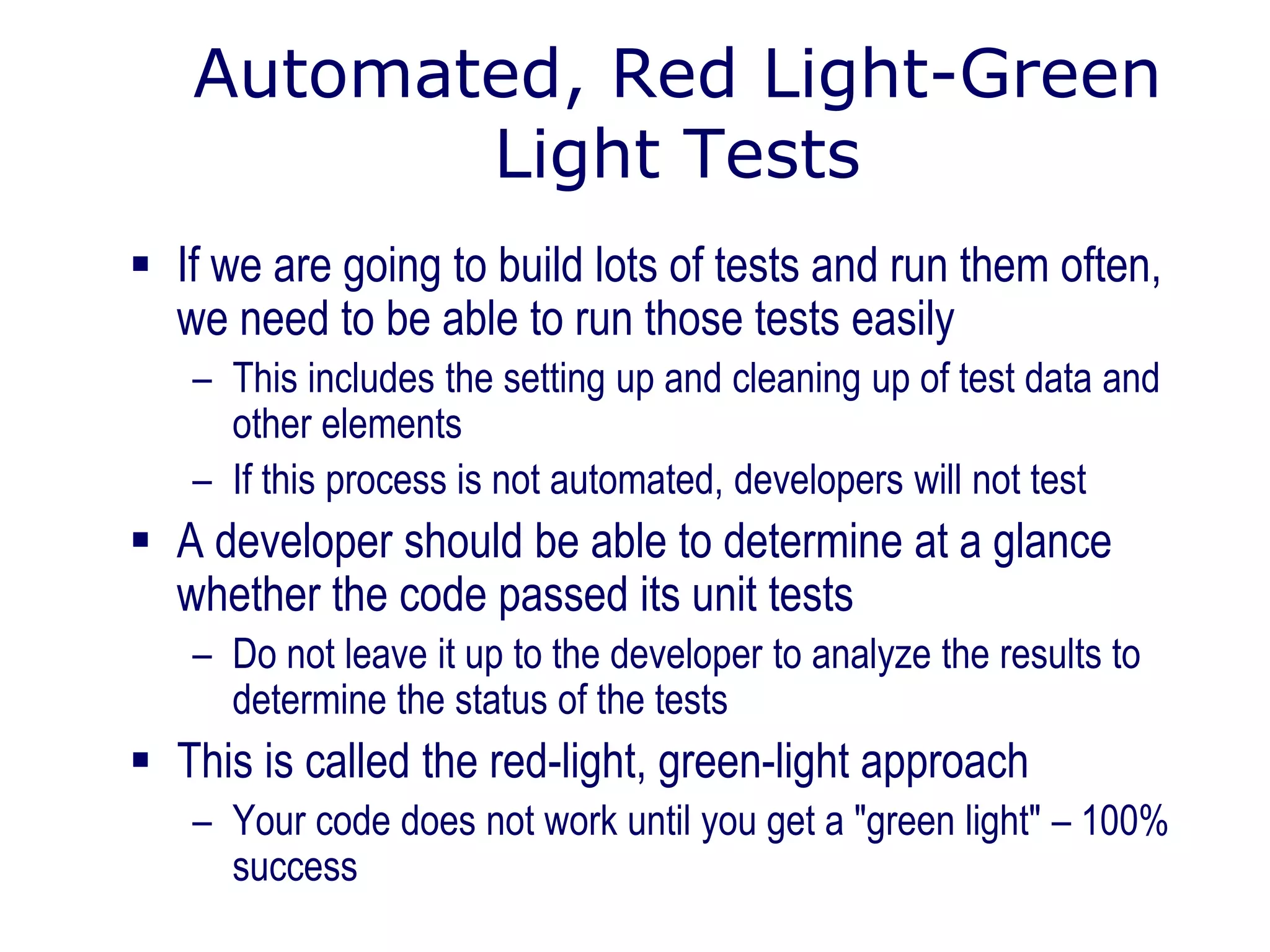 Automated, Red Light-Green
Light Tests
 If we are going to build lots of tests and run them often,
we need to be able to run those tests easily
– This includes the setting up and cleaning up of test data and
other elements
– If this process is not automated, developers will not test
 A developer should be able to determine at a glance
whether the code passed its unit tests
– Do not leave it up to the developer to analyze the results to
determine the status of the tests
 This is called the red-light, green-light approach
– Your code does not work until you get a "green light" – 100%
success
 