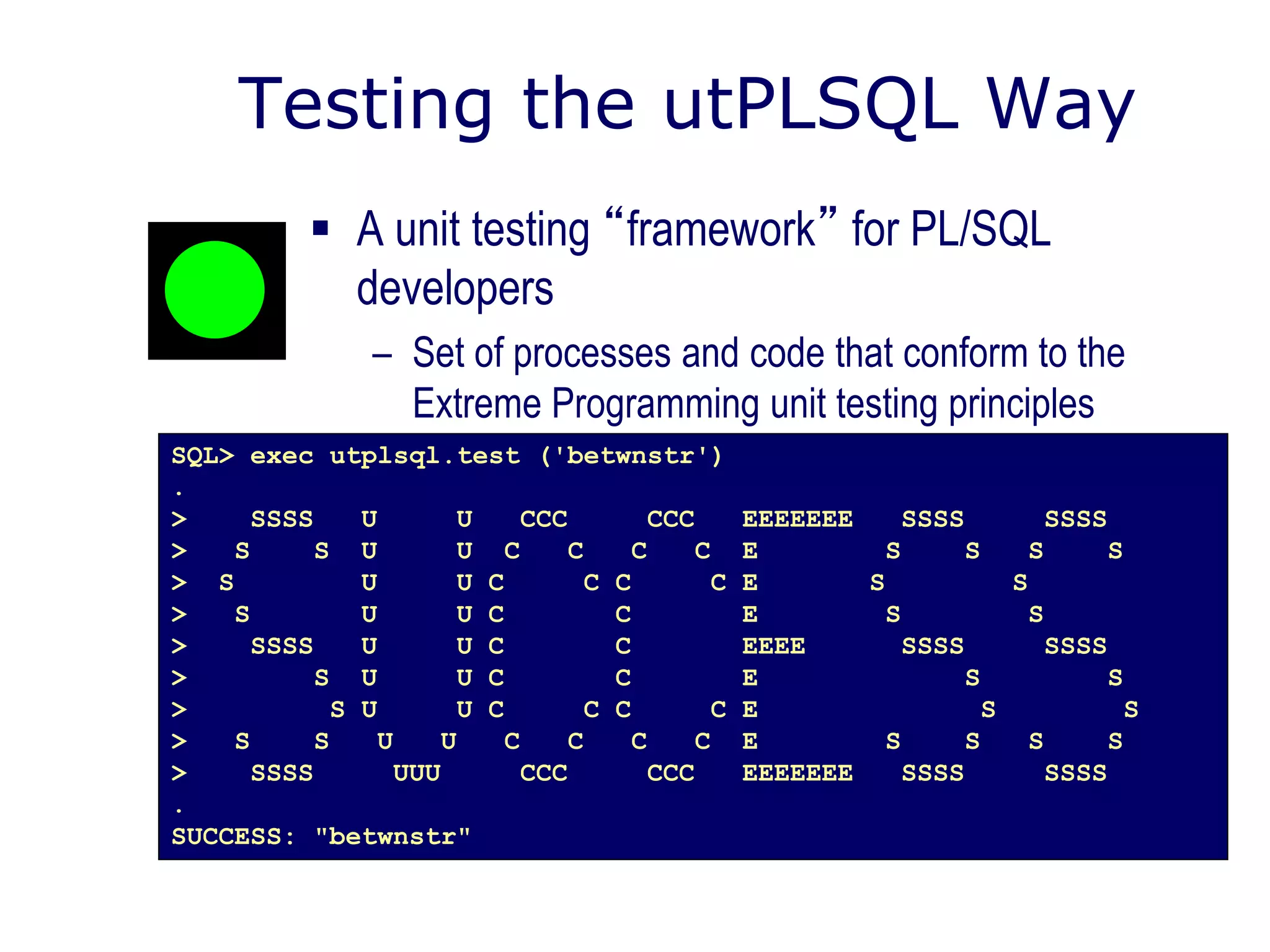 Testing the utPLSQL Way
 A unit testing “framework” for PL/SQL
developers
– Set of processes and code that conform to the
Extreme Programming unit testing principles
SQL> exec utplsql.test ('betwnstr')
.
> SSSS U U CCC CCC EEEEEEE SSSS SSSS
> S S U U C C C C E S S S S
> S U U C C C C E S S
> S U U C C E S S
> SSSS U U C C EEEE SSSS SSSS
> S U U C C E S S
> S U U C C C C E S S
> S S U U C C C C E S S S S
> SSSS UUU CCC CCC EEEEEEE SSSS SSSS
.
SUCCESS: "betwnstr"
 