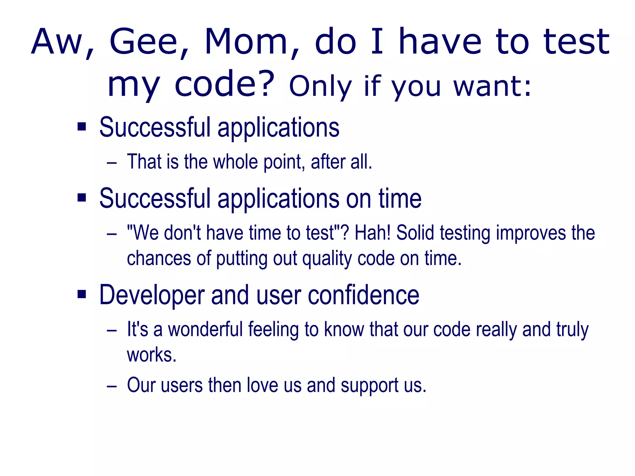 Aw, Gee, Mom, do I have to test
my code? Only if you want:
 Successful applications
– That is the whole point, after all.
 Successful applications on time
– "We don't have time to test"? Hah! Solid testing improves the
chances of putting out quality code on time.
 Developer and user confidence
– It's a wonderful feeling to know that our code really and truly
works.
– Our users then love us and support us.
 