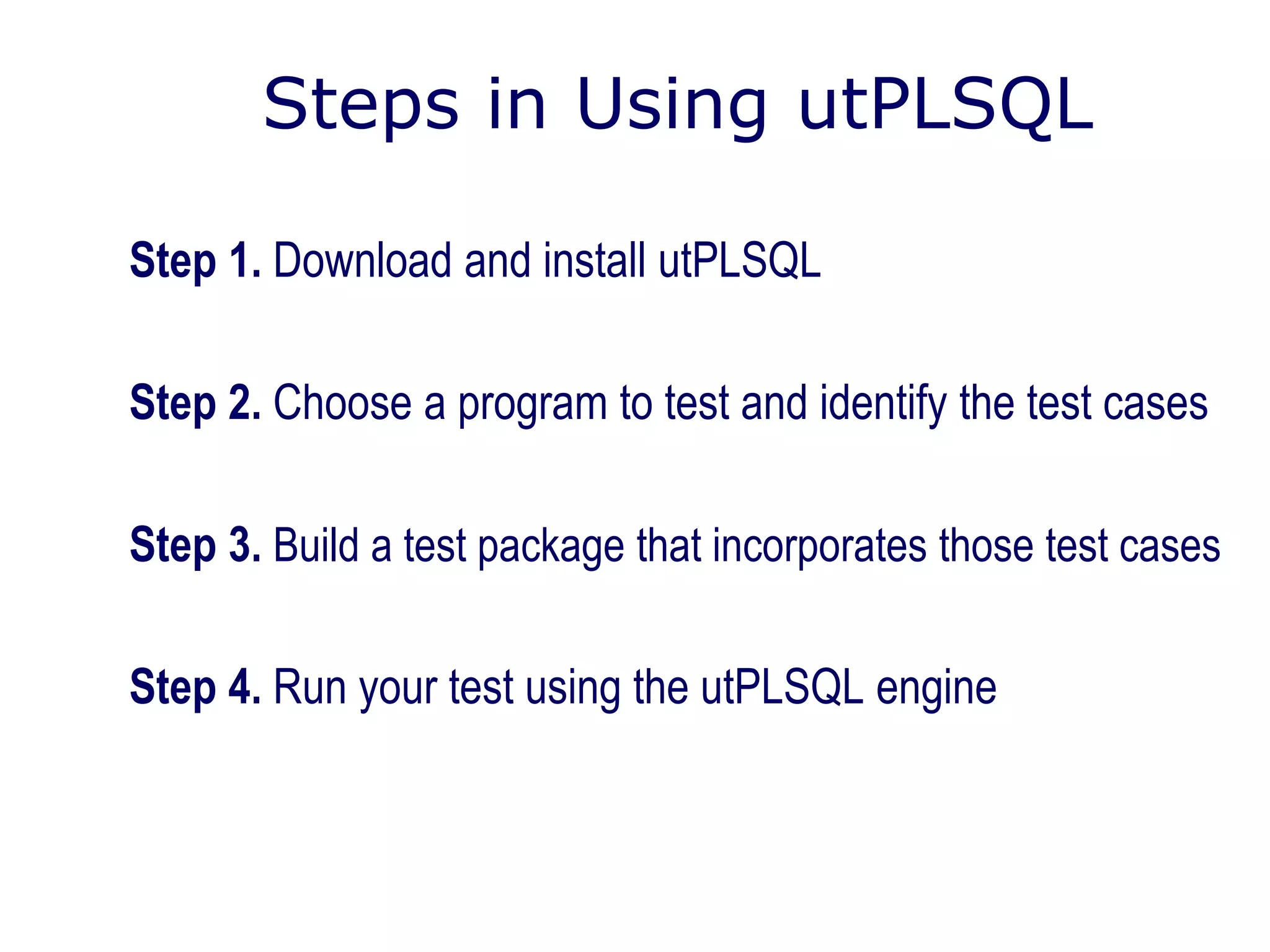 Steps in Using utPLSQL
Step 1. Download and install utPLSQL
Step 2. Choose a program to test and identify the test cases
Step 3. Build a test package that incorporates those test cases
Step 4. Run your test using the utPLSQL engine
 