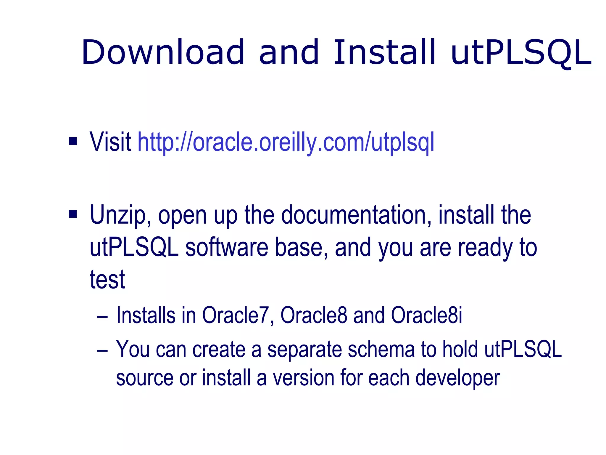 Download and Install utPLSQL
 Visit http://oracle.oreilly.com/utplsql
 Unzip, open up the documentation, install the
utPLSQL software base, and you are ready to
test
– Installs in Oracle7, Oracle8 and Oracle8i
– You can create a separate schema to hold utPLSQL
source or install a version for each developer
 