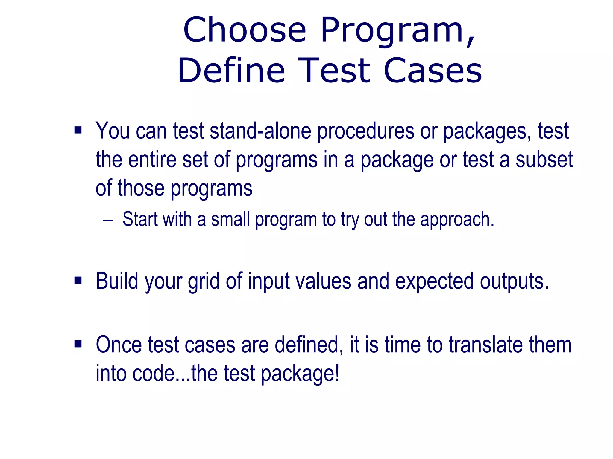 Choose Program,
Define Test Cases
 You can test stand-alone procedures or packages, test
the entire set of programs in a package or test a subset
of those programs
– Start with a small program to try out the approach.
 Build your grid of input values and expected outputs.
 Once test cases are defined, it is time to translate them
into code...the test package!
 