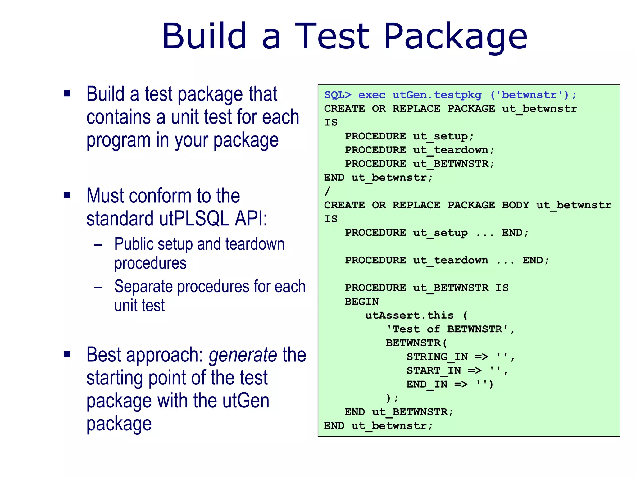 Build a Test Package
 Build a test package that
contains a unit test for each
program in your package
 Must conform to the
standard utPLSQL API:
– Public setup and teardown
procedures
– Separate procedures for each
unit test
 Best approach: generate the
starting point of the test
package with the utGen
package
SQL> exec utGen.testpkg ('betwnstr');
CREATE OR REPLACE PACKAGE ut_betwnstr
IS
PROCEDURE ut_setup;
PROCEDURE ut_teardown;
PROCEDURE ut_BETWNSTR;
END ut_betwnstr;
/
CREATE OR REPLACE PACKAGE BODY ut_betwnstr
IS
PROCEDURE ut_setup ... END;
PROCEDURE ut_teardown ... END;
PROCEDURE ut_BETWNSTR IS
BEGIN
utAssert.this (
'Test of BETWNSTR',
BETWNSTR(
STRING_IN => '',
START_IN => '',
END_IN => '')
);
END ut_BETWNSTR;
END ut_betwnstr;
 