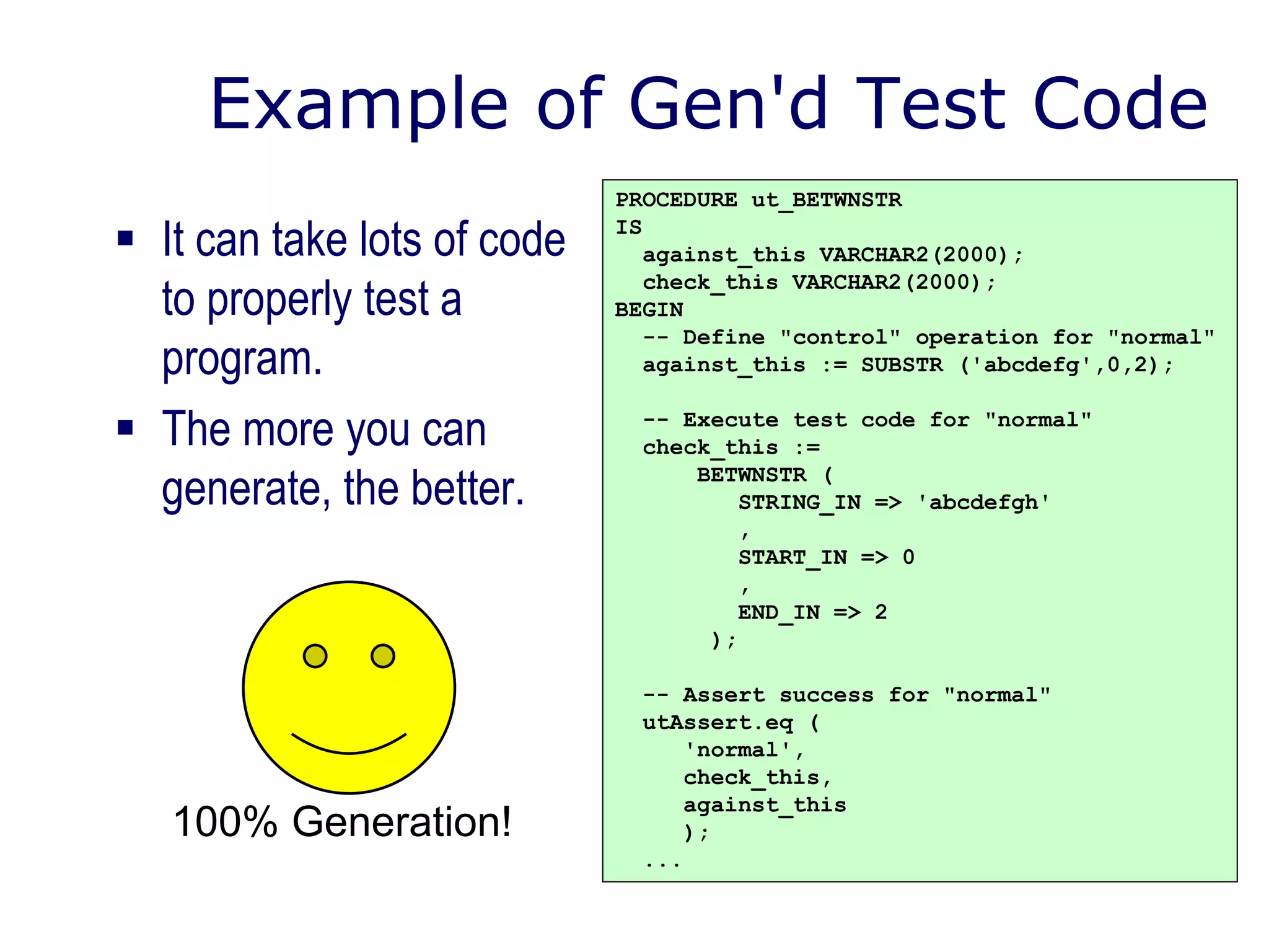 Example of Gen'd Test Code
 It can take lots of code
to properly test a
program.
 The more you can
generate, the better.
PROCEDURE ut_BETWNSTR
IS
against_this VARCHAR2(2000);
check_this VARCHAR2(2000);
BEGIN
-- Define "control" operation for "normal"
against_this := SUBSTR ('abcdefg',0,2);
-- Execute test code for "normal"
check_this :=
BETWNSTR (
STRING_IN => 'abcdefgh'
,
START_IN => 0
,
END_IN => 2
);
-- Assert success for "normal"
utAssert.eq (
'normal',
check_this,
against_this
);
...
100% Generation!
 