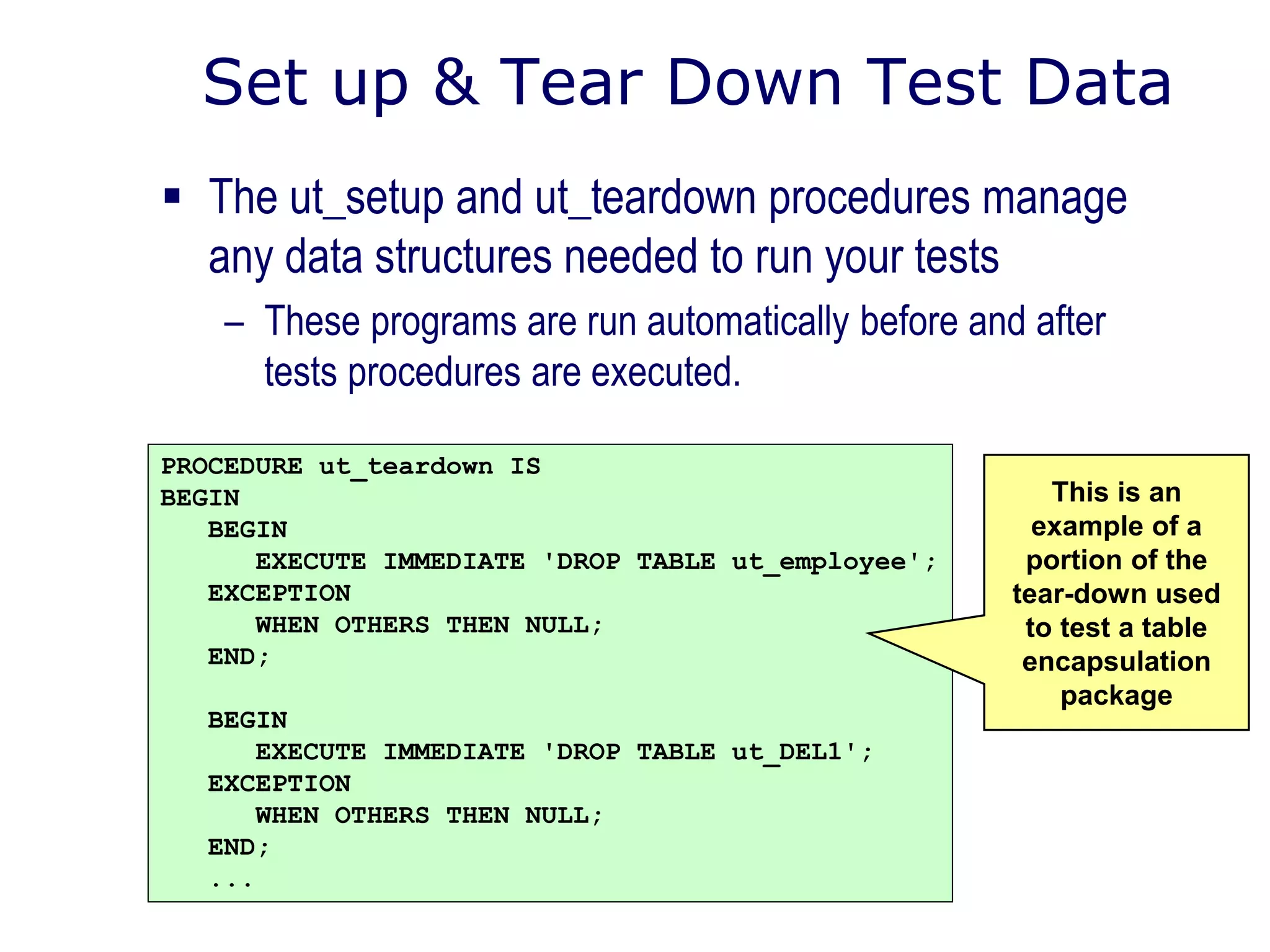 Set up & Tear Down Test Data
 The ut_setup and ut_teardown procedures manage
any data structures needed to run your tests
– These programs are run automatically before and after
tests procedures are executed.
PROCEDURE ut_teardown IS
BEGIN
BEGIN
EXECUTE IMMEDIATE 'DROP TABLE ut_employee';
EXCEPTION
WHEN OTHERS THEN NULL;
END;
BEGIN
EXECUTE IMMEDIATE 'DROP TABLE ut_DEL1';
EXCEPTION
WHEN OTHERS THEN NULL;
END;
...
This is an
example of a
portion of the
tear-down used
to test a table
encapsulation
package
 