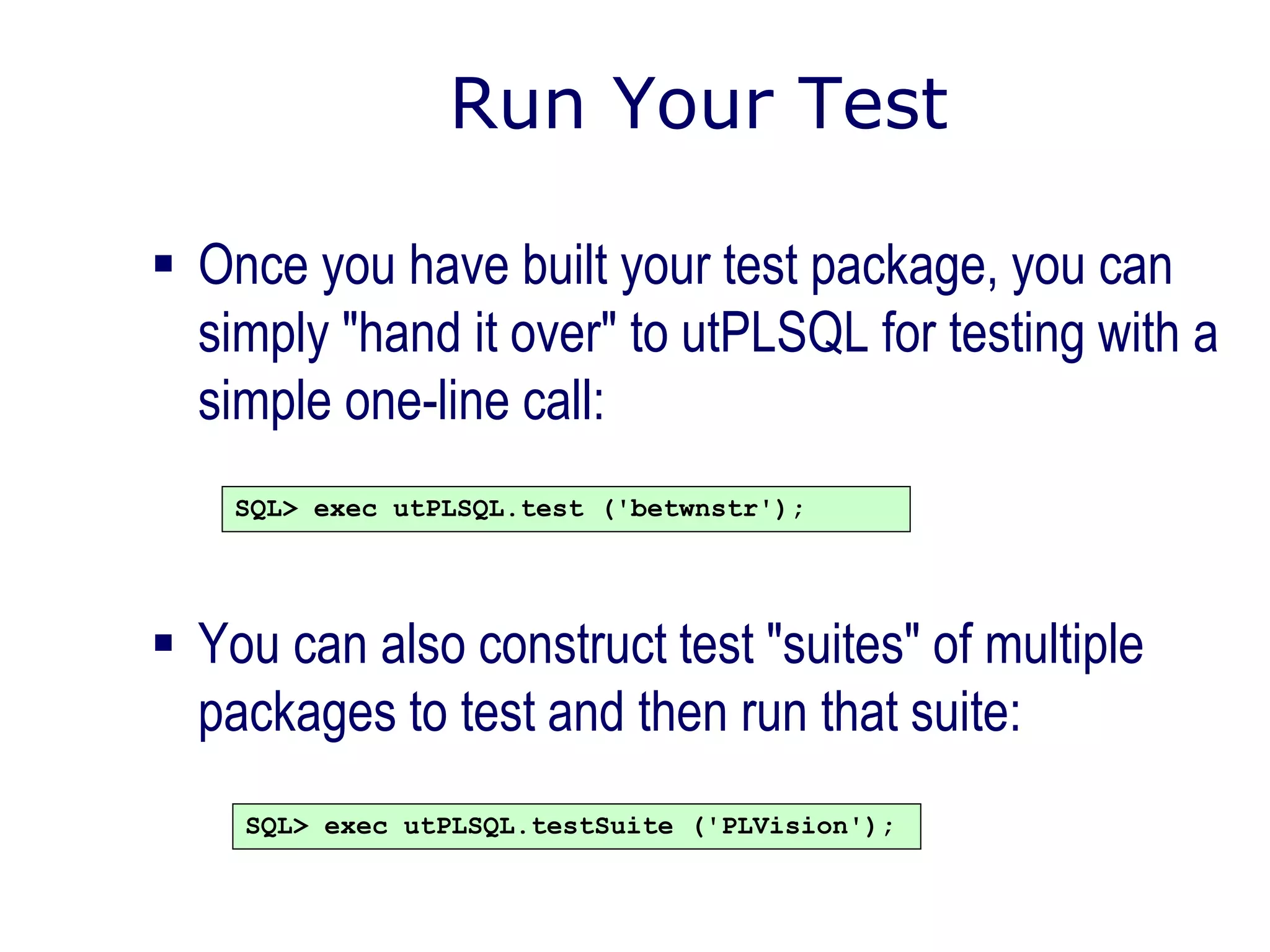 Run Your Test
 Once you have built your test package, you can
simply "hand it over" to utPLSQL for testing with a
simple one-line call:
 You can also construct test "suites" of multiple
packages to test and then run that suite:
SQL> exec utPLSQL.test ('betwnstr');
SQL> exec utPLSQL.testSuite ('PLVision');
 