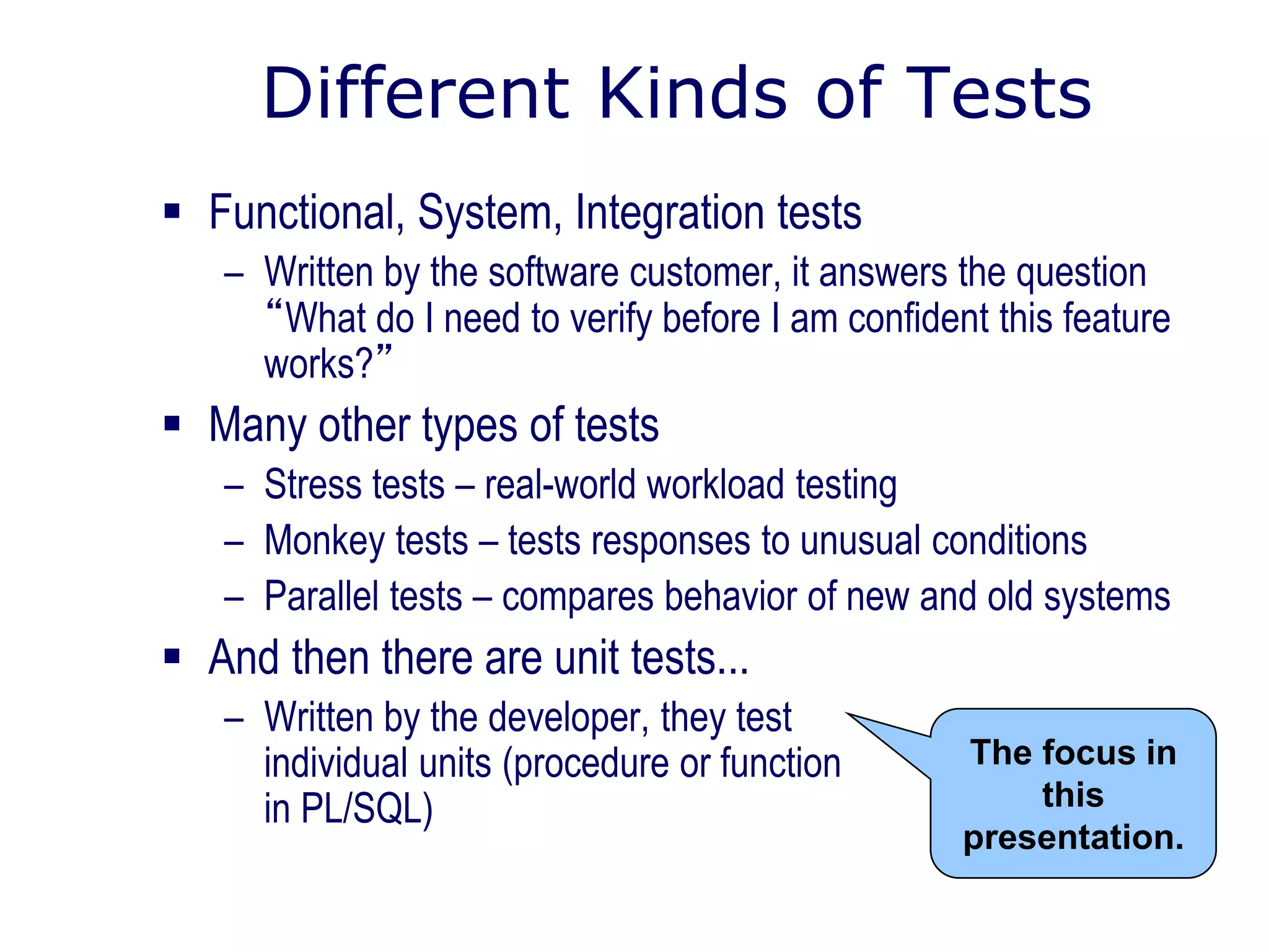 Different Kinds of Tests
 Functional, System, Integration tests
– Written by the software customer, it answers the question
“What do I need to verify before I am confident this feature
works?”
 Many other types of tests
– Stress tests – real-world workload testing
– Monkey tests – tests responses to unusual conditions
– Parallel tests – compares behavior of new and old systems
 And then there are unit tests...
– Written by the developer, they test
individual units (procedure or function
in PL/SQL)
The focus in
this
presentation.
 