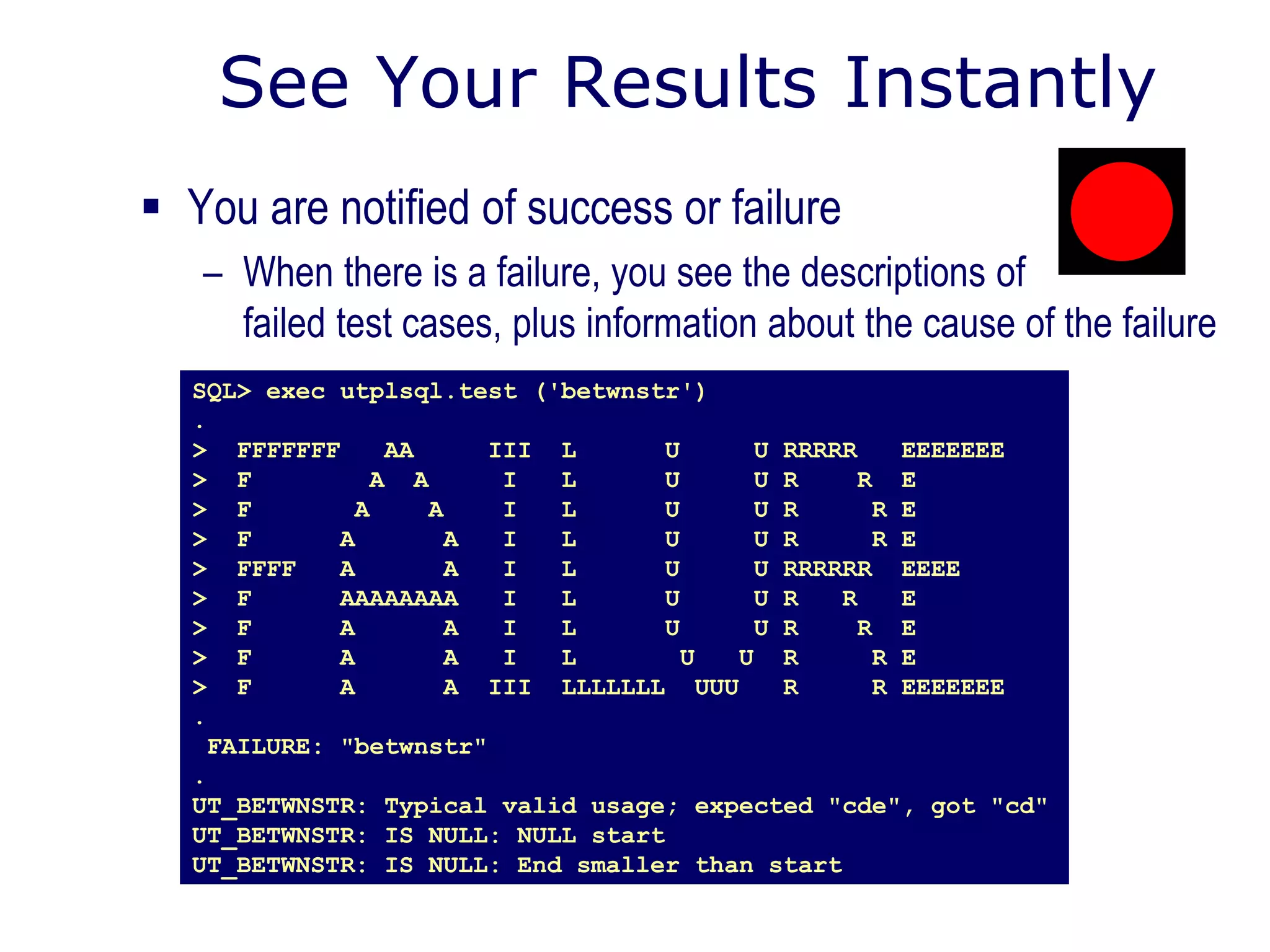 See Your Results Instantly
 You are notified of success or failure
– When there is a failure, you see the descriptions of
failed test cases, plus information about the cause of the failure
SQL> exec utplsql.test ('betwnstr')
.
> FFFFFFF AA III L U U RRRRR EEEEEEE
> F A A I L U U R R E
> F A A I L U U R R E
> F A A I L U U R R E
> FFFF A A I L U U RRRRRR EEEE
> F AAAAAAAA I L U U R R E
> F A A I L U U R R E
> F A A I L U U R R E
> F A A III LLLLLLL UUU R R EEEEEEE
.
FAILURE: "betwnstr"
.
UT_BETWNSTR: Typical valid usage; expected "cde", got "cd"
UT_BETWNSTR: IS NULL: NULL start
UT_BETWNSTR: IS NULL: End smaller than start
 