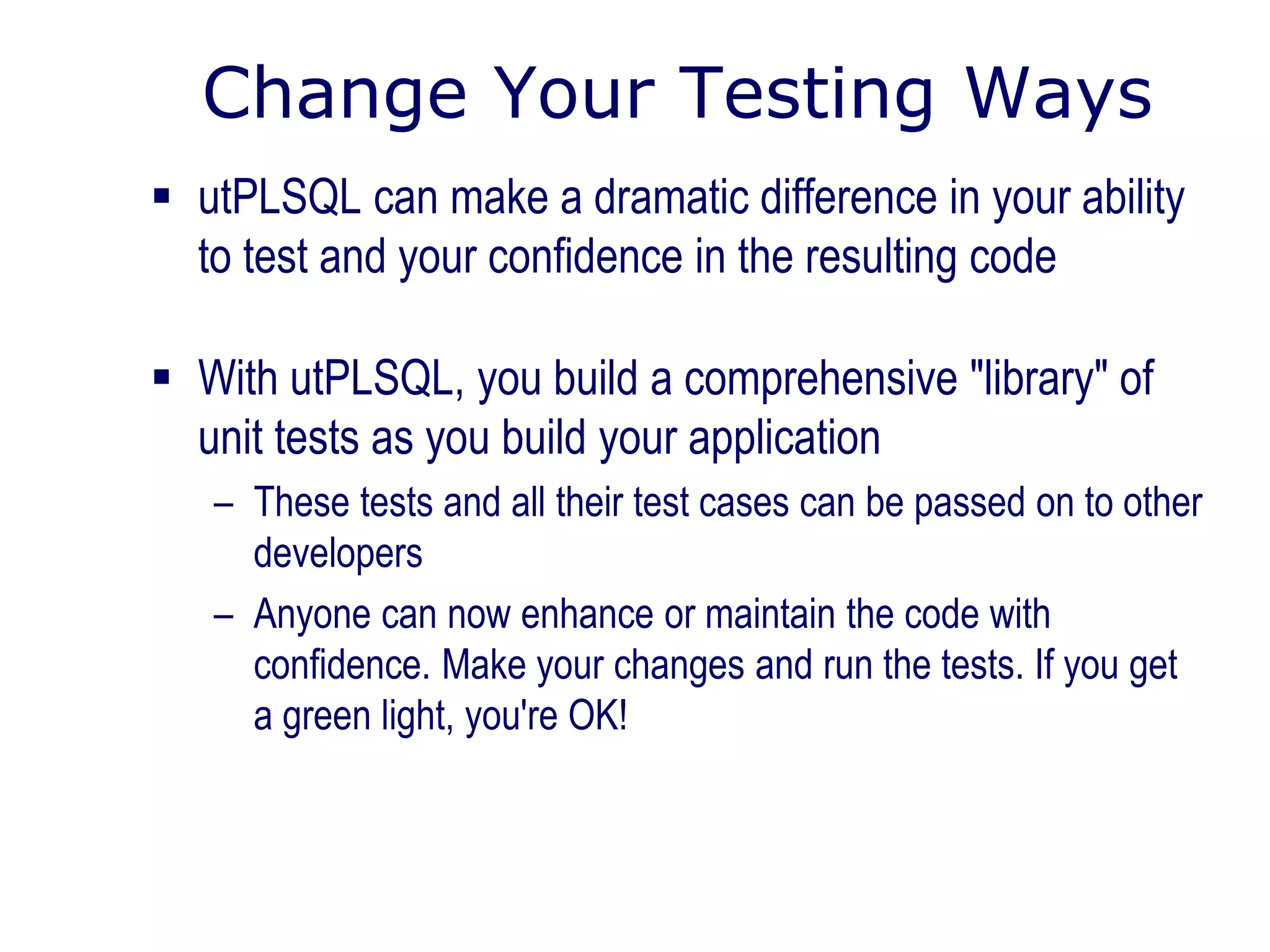 Change Your Testing Ways
 utPLSQL can make a dramatic difference in your ability
to test and your confidence in the resulting code
 With utPLSQL, you build a comprehensive "library" of
unit tests as you build your application
– These tests and all their test cases can be passed on to other
developers
– Anyone can now enhance or maintain the code with
confidence. Make your changes and run the tests. If you get
a green light, you're OK!
 