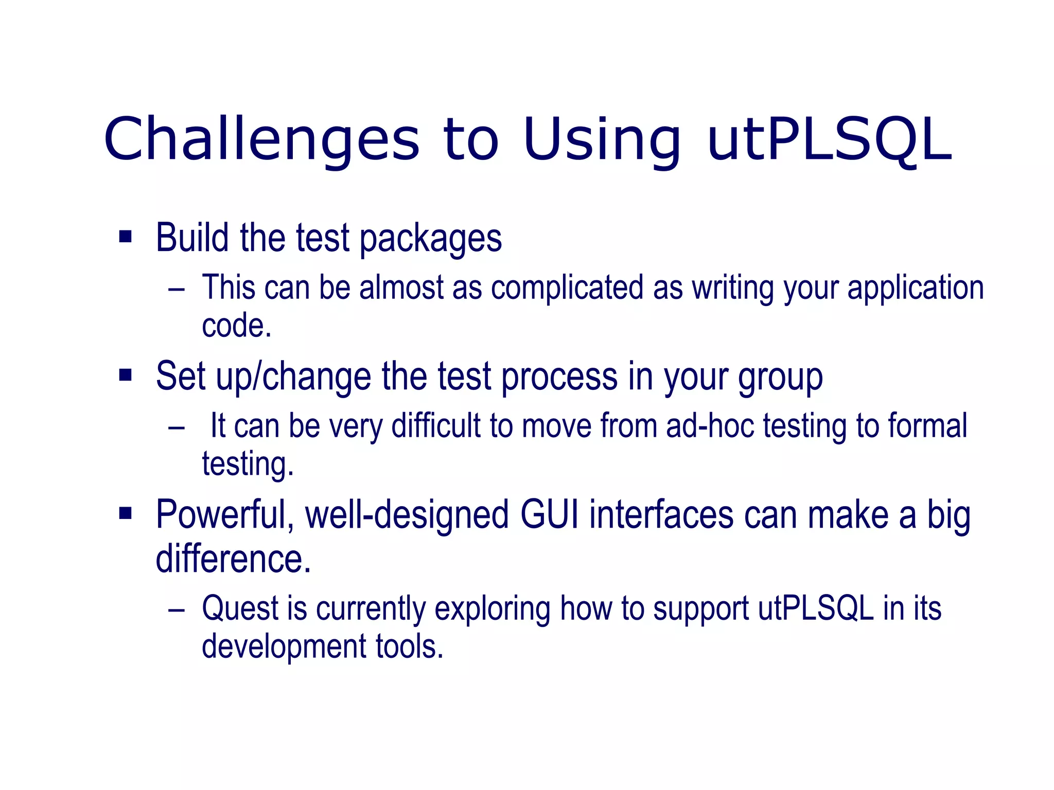 Challenges to Using utPLSQL
 Build the test packages
– This can be almost as complicated as writing your application
code.
 Set up/change the test process in your group
– It can be very difficult to move from ad-hoc testing to formal
testing.
 Powerful, well-designed GUI interfaces can make a big
difference.
– Quest is currently exploring how to support utPLSQL in its
development tools.
 