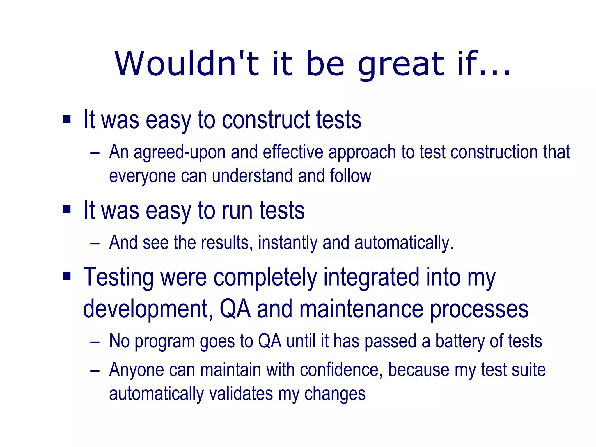 Wouldn't it be great if...
 It was easy to construct tests
– An agreed-upon and effective approach to test construction that
everyone can understand and follow
 It was easy to run tests
– And see the results, instantly and automatically.
 Testing were completely integrated into my
development, QA and maintenance processes
– No program goes to QA until it has passed a battery of tests
– Anyone can maintain with confidence, because my test suite
automatically validates my changes
 