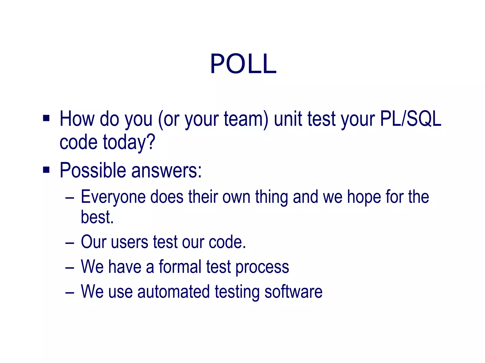 POLL
 How do you (or your team) unit test your PL/SQL
code today?
 Possible answers:
– Everyone does their own thing and we hope for the
best.
– Our users test our code.
– We have a formal test process
– We use automated testing software
 