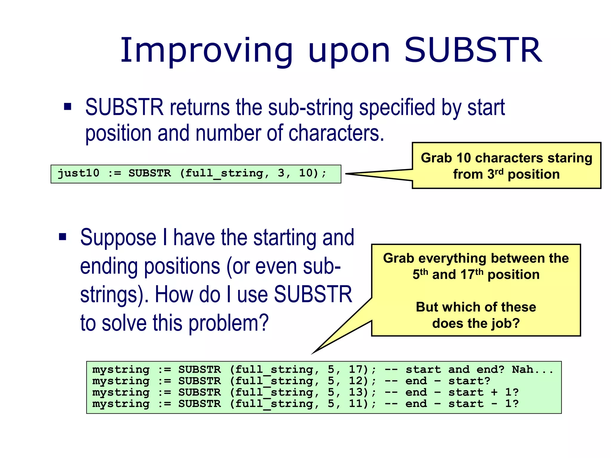 Improving upon SUBSTR
 SUBSTR returns the sub-string specified by start
position and number of characters.
just10 := SUBSTR (full_string, 3, 10);
Grab 10 characters staring
from 3rd position
 Suppose I have the starting and
ending positions (or even sub-
strings). How do I use SUBSTR
to solve this problem?
mystring := SUBSTR (full_string, 5, 17); -- start and end? Nah...
mystring := SUBSTR (full_string, 5, 12); -- end – start?
mystring := SUBSTR (full_string, 5, 13); -- end – start + 1?
mystring := SUBSTR (full_string, 5, 11); -- end – start - 1?
Grab everything between the
5th and 17th position
But which of these
does the job?
 