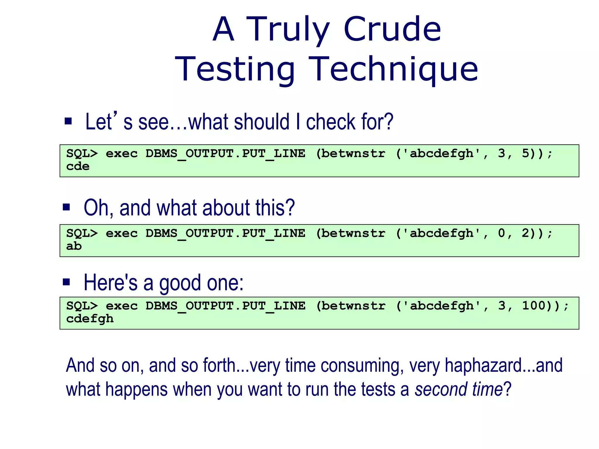 A Truly Crude
Testing Technique
 Let’s see…what should I check for?
SQL> exec DBMS_OUTPUT.PUT_LINE (betwnstr ('abcdefgh', 3, 5));
cde
And so on, and so forth...very time consuming, very haphazard...and
what happens when you want to run the tests a second time?
 Oh, and what about this?
SQL> exec DBMS_OUTPUT.PUT_LINE (betwnstr ('abcdefgh', 0, 2));
ab
 Here's a good one:
SQL> exec DBMS_OUTPUT.PUT_LINE (betwnstr ('abcdefgh', 3, 100));
cdefgh
 