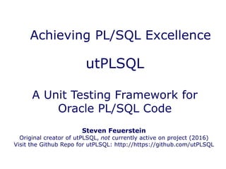 utPLSQL
A Unit Testing Framework for
Oracle PL/SQL Code
Achieving PL/SQL Excellence
Steven Feuerstein
Original creator of utPLSQL, not currently active on project (2016)
Visit the Github Repo for utPLSQL: http://https://github.com/utPLSQL
 