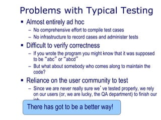 Problems with Typical Testing
 Almost entirely ad hoc
– No comprehensive effort to compile test cases
– No infrastructure to record cases and administer tests
 Difficult to verify correctness
– If you wrote the program you might know that it was supposed
to be “abc” or “abcd”
– But what about somebody who comes along to maintain the
code?
 Reliance on the user community to test
– Since we are never really sure we’ve tested properly, we rely
on our users (or, we are lucky, the QA department) to finish our
job
There has got to be a better way!
 