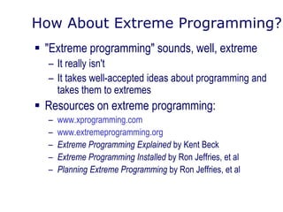 How About Extreme Programming?
 "Extreme programming" sounds, well, extreme
– It really isn't
– It takes well-accepted ideas about programming and
takes them to extremes
 Resources on extreme programming:
– www.xprogramming.com
– www.extremeprogramming.org
– Extreme Programming Explained by Kent Beck
– Extreme Programming Installed by Ron Jeffries, et al
– Planning Extreme Programming by Ron Jeffries, et al
 