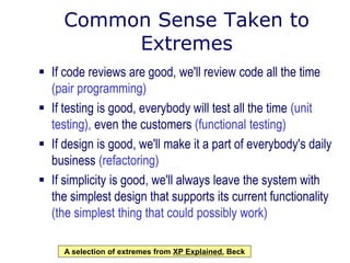 Common Sense Taken to
Extremes
 If code reviews are good, we'll review code all the time
(pair programming)
 If testing is good, everybody will test all the time (unit
testing), even the customers (functional testing)
 If design is good, we'll make it a part of everybody's daily
business (refactoring)
 If simplicity is good, we'll always leave the system with
the simplest design that supports its current functionality
(the simplest thing that could possibly work)
A selection of extremes from XP Explained, Beck
 