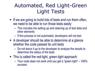 Automated, Red Light-Green
Light Tests
 If we are going to build lots of tests and run them often,
we need to be able to run those tests easily
– This includes the setting up and cleaning up of test data and
other elements
– If this process is not automated, developers will not test
 A developer should be able to determine at a glance
whether the code passed its unit tests
– Do not leave it up to the developer to analyze the results to
determine the status of the tests
 This is called the red-light, green-light approach
– Your code does not work until you get a "green light" – 100%
success
 