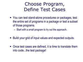 Choose Program,
Define Test Cases
 You can test stand-alone procedures or packages, test
the entire set of programs in a package or test a subset
of those programs
– Start with a small program to try out the approach.
 Build your grid of input values and expected outputs.
 Once test cases are defined, it is time to translate them
into code...the test package!
 