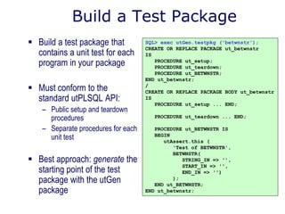 Build a Test Package
 Build a test package that
contains a unit test for each
program in your package
 Must conform to the
standard utPLSQL API:
– Public setup and teardown
procedures
– Separate procedures for each
unit test
 Best approach: generate the
starting point of the test
package with the utGen
package
SQL> exec utGen.testpkg ('betwnstr');
CREATE OR REPLACE PACKAGE ut_betwnstr
IS
PROCEDURE ut_setup;
PROCEDURE ut_teardown;
PROCEDURE ut_BETWNSTR;
END ut_betwnstr;
/
CREATE OR REPLACE PACKAGE BODY ut_betwnstr
IS
PROCEDURE ut_setup ... END;
PROCEDURE ut_teardown ... END;
PROCEDURE ut_BETWNSTR IS
BEGIN
utAssert.this (
'Test of BETWNSTR',
BETWNSTR(
STRING_IN => '',
START_IN => '',
END_IN => '')
);
END ut_BETWNSTR;
END ut_betwnstr;
 