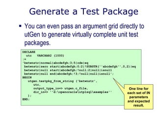 Generate a Test Package
 You can even pass an argument grid directly to
utGen to generate virtually complete unit test
packages.
DECLARE
utc VARCHAR2 (1000)
:=
'betwnstr|normal|abcdefgh;3;5|cde|eq
betwnstr|zero start|abcdefgh;0;2|!SUBSTR(''abcdefgh'',0,2)|eq
betwnstr|null start|abcdefgh;!null;2|null|isnull
betwnstr|null end|abcdefgh;!3;!null|null|isnull';
BEGIN
utgen.testpkg_from_string ('betwnstr',
utc,
output_type_in=> utgen.c_file,
dir_in=> ''d:openoracleutplsqlexamples''
);
END;
One line for
each set of IN
parameters
and expected
result.
 