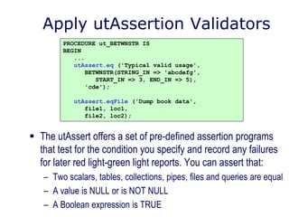 Apply utAssertion Validators
 The utAssert offers a set of pre-defined assertion programs
that test for the condition you specify and record any failures
for later red light-green light reports. You can assert that:
– Two scalars, tables, collections, pipes, files and queries are equal
– A value is NULL or is NOT NULL
– A Boolean expression is TRUE
PROCEDURE ut_BETWNSTR IS
BEGIN
...
utAssert.eq ('Typical valid usage',
BETWNSTR(STRING_IN => 'abcdefg',
START_IN => 3, END_IN => 5),
'cde');
utAssert.eqFile ('Dump book data',
file1, loc1,
file2, loc2);
 