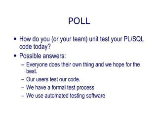 POLL
 How do you (or your team) unit test your PL/SQL
code today?
 Possible answers:
– Everyone does their own thing and we hope for the
best.
– Our users test our code.
– We have a formal test process
– We use automated testing software
 