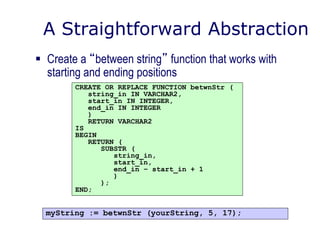 A Straightforward Abstraction
 Create a “between string” function that works with
starting and ending positions
CREATE OR REPLACE FUNCTION betwnStr (
string_in IN VARCHAR2,
start_in IN INTEGER,
end_in IN INTEGER
)
RETURN VARCHAR2
IS
BEGIN
RETURN (
SUBSTR (
string_in,
start_in,
end_in – start_in + 1
)
);
END;
myString := betwnStr (yourString, 5, 17);
 