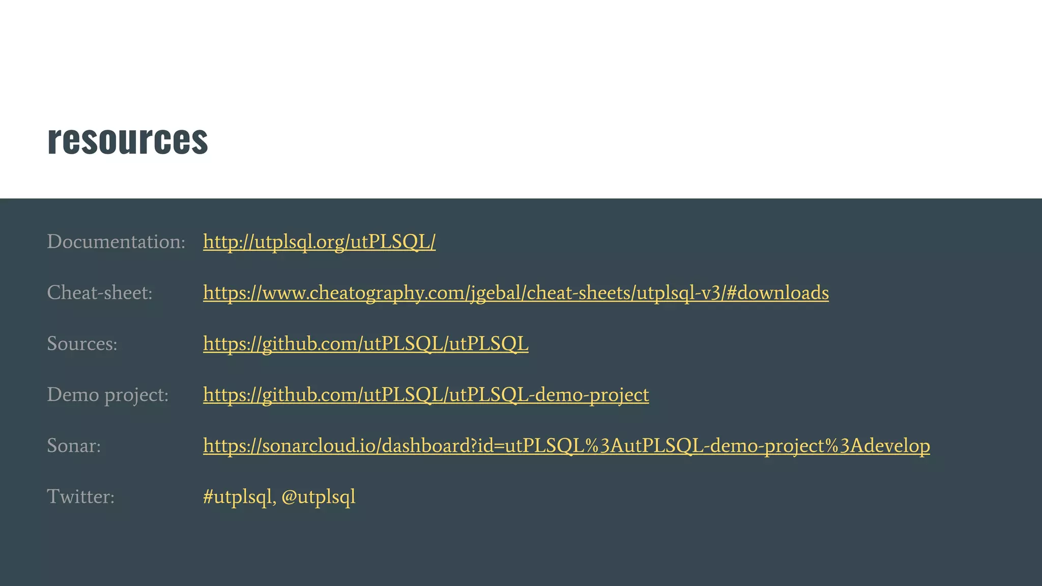resources
Documentation: http://utplsql.org/utPLSQL/
Cheat-sheet: https://www.cheatography.com/jgebal/cheat-sheets/utplsql-v3/#downloads
Sources: https://github.com/utPLSQL/utPLSQL
Demo project: https://github.com/utPLSQL/utPLSQL-demo-project
Sonar: https://sonarcloud.io/dashboard?id=utPLSQL%3AutPLSQL-demo-project%3Adevelop
Twitter: #utplsql, @utplsql
 