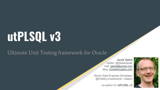 utPLSQL v3
Ultimate Unit Testing framework for Oracle
Jacek Gębal
twitter: @GebalJacek
mail: jgebal@gmail.com
blog: oraclethoughts.com
Senior Data Engineer Developer
@Fidelity Investments - Ireland
co-author of: utPLSQL v3
 
