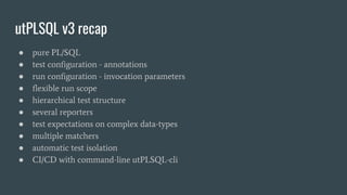 utPLSQL v3 recap
● pure PL/SQL
● test configuration - annotations
● run configuration - invocation parameters
● flexible run scope
● hierarchical test structure
● several reporters
● test expectations on complex data-types
● multiple matchers
● automatic test isolation
● CI/CD with command-line utPLSQL-cli
 