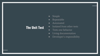 The Unit Test
● Simple
● Repeatable
● Automated
● Isolated from other tests
● Tests one behavior
● Living documentation
● Developer’s responsibility
 