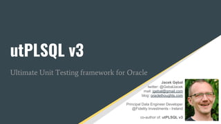 utPLSQL v3
Ultimate Unit Testing framework for Oracle
Jacek Gębal
twitter: @GebalJacek
mail: jgebal@gmail.com
blog: oraclethoughts.com
Principal Data Engineer Developer
@Fidelity Investments - Ireland
co-author of: utPLSQL v3
 