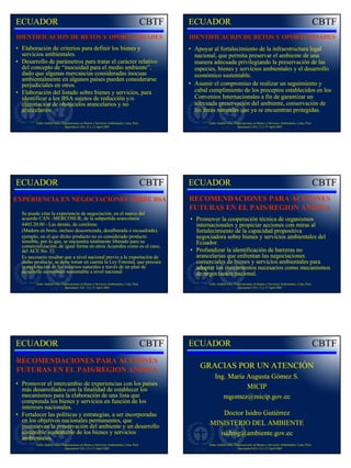 ECUADOR                                                                                    ECUADOR
IDENTIFICACION DE RETOS Y OPORTUNIDADES                                                    IDENTIFICACION DE RETOS Y OPORTUNIDADES
• Elaboración de criterios para definir los bienes y                                       • Apoyar al fortalecimiento de la infraestructura legal
  servicios ambientales.                                                                     nacional, que permita preservar el ambiente de una
• Desarrollo de parámetros para tratar el carácter relativo                                  manera adecuada privilegiando la preservación de las
  del concepto de “inocuidad para el medio ambiente”,                                        especies, bienes y servicios ambientales y el desarrollo
  dado que algunas mercancías consideradas inocuas                                           económico sustentable.
  ambientalmente en algunos países pueden considerarse
  perjudiciales en otros.                                                                  • Asumir el compromiso de realizar un seguimiento y
• Elaboración del listado sobre bienes y servicios, para                                     cabal cumplimiento de los preceptos establecidos en los
  identificar a los BSA sujetos de reducción y/o                                             Convenios Internacionales a fin de garantizar un
  eliminación de obstáculos arancelarios y no                                                adecuada preservación del ambiente, conservación de
  arancelarios.                                                                              las áreas naturales que ya se encuentran protegidas.

         Taller Andino sobre Negociaciones en Bienes y Servicios Ambientales, Lima, Perú           Taller Andino sobre Negociaciones en Bienes y Servicios Ambientales, Lima, Perú
                               Secretaría CAN, 12 y 13 April 2005                                                        Secretaría CAN, 12 y 13 April 2005




ECUADOR                                                                                    ECUADOR
EXPERIENCIA EN NEGOCIACIONES SOBRE BSA                                                     RECOMENDACIONES PARA ACCIONES
                                                                                           FUTURAS EN EL PAIS/REGION ANDINA
  Se puede citar la experiencia de negociación, en el marco del
  acuerdo CAN –MERCOSUR, de la subpartida arancelaria:                                     • Promover la cooperación técnica de organismos
  4403.20.00 - Las demás, de coníferas                                                       internacionales y propiciar acciones con miras al
  (Madera en bruto, incluso descortezada, desalburada o escuadrada),                         fortalecimiento de la capacidad propositiva
  ejemplo, en el que dicho producto no es considerado producto                               negociadora sobre bienes y servicios ambientales del
  sensible, por lo que, se encuentra totalmente liberado para su                             Ecuador.
  comercialización; de igual forma en otros Acuerdos como es el caso,
  del ACE No. 32.                                                                          • Profundizar la identificación de barreras no
  Es necesario resaltar que a nivel nacional previo a la exportación de                      arancelarias que enfrentan las negociaciones
  dicho producto, se debe tomar en cuenta la Ley Forestal, que procura                       comerciales de bienes y servicios ambientales para
  la explotación de los recursos naturales a través de un plan de                            adoptar los instrumentos necesarios como mecanismos
  desarrollo económico sustentable a nivel nacional.                                         de negociación nacional.
         Taller Andino sobre Negociaciones en Bienes y Servicios Ambientales, Lima, Perú           Taller Andino sobre Negociaciones en Bienes y Servicios Ambientales, Lima, Perú
                               Secretaría CAN, 12 y 13 April 2005                                                        Secretaría CAN, 12 y 13 April 2005




ECUADOR                                                                                    ECUADOR
RECOMENDACIONES PARA ACCIONES
FUTURAS EN EL PAIS/REGION ANDINA
                                                                                               GRACIAS POR UN ATENCIÓN
                                                                                                       Ing. María Augusta Gómez S.
• Promover el intercambio de experiencias con los países
  más desarrollados con la finalidad de establecer los                                                            MICIP
  mecanismos para la elaboración de una lista que                                                         mgomez@micip.gov.ec
  comprenda los bienes y servicios en función de los
  intereses nacionales.
• Fortalecer las políticas y estrategias, a ser incorporadas                                          Doctor Isidro Gutiérrez
  en los objetivos nacionales permanentes, que                                                     MINISTERIO DEL AMBIENTE
  promuevan la preservación del ambiente y un desarrollo
  sostenible sustentable de los bienes y servicios                                                   isidrog@ambiente.gov.ec
  ambientales.
         Taller Andino sobre Negociaciones en Bienes y Servicios Ambientales, Lima, Perú           Taller Andino sobre Negociaciones en Bienes y Servicios Ambientales, Lima, Perú
                               Secretaría CAN, 12 y 13 April 2005                                                        Secretaría CAN, 12 y 13 April 2005
 