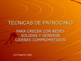 TECNICAS DE PATROCINIO
   PARA CRECER CON REDES
      SOLIDAS Y GENERAR
   LIDERES COMPROMETIDOS


 Luis Eugenio Calle
 