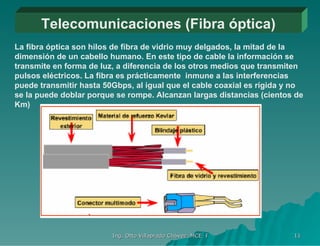 Telecomunicaciones (Fibra óptica) La fibra óptica son hilos de fibra de vidrio muy delgados, la mitad de la dimensión de un cabello humano. En este tipo de cable la información se transmite en forma de luz, a diferencia de los otros medios que transmiten pulsos eléctricos. La fibra es prácticamente  inmune a las interferencias puede transmitir hasta 50Gbps, al igual que el cable coaxial es rígida y no se la puede doblar porque se rompe. Alcanzan largas distancias (cientos de Km) 