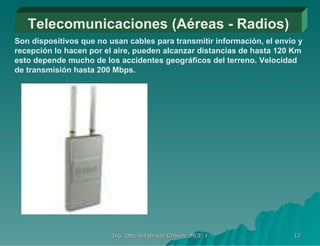 Telecomunicaciones (Aéreas - Radios) Son dispositivos que no usan cables para transmitir información, el envío y recepción lo hacen por el aire, pueden alcanzar distancias de hasta 120 Km esto depende mucho de los accidentes geográficos del terreno. Velocidad de transmisión hasta 200 Mbps. 