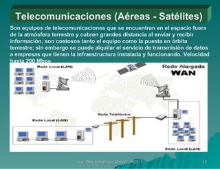 Telecomunicaciones (Aéreas - Satélites) Son equipos de telecomunicaciones que se encuentran en el espacio fuera de la atmósfera terrestre y cubren grandes distancia al enviar y recibir información, son costosos tanto el equipo como la puesta en órbita terrestre; sin embargo se puede alquilar el servicio de transmisión de datos a empresas que tienen la infraestructura instalada y funcionando. Velocidad hasta 200 Mbps 