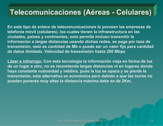 Telecomunicaciones (Aéreas - Celulares) En este tipo de enlace de telecomunicaciones lo proveen las empresas de telefonía móvil (celulares), los cuales tienen la infraestructura en las ciudades, países y continentes; esto permite incluso transmitir la información a largas distancias usando dichas redes, se paga por tasa de transmisión, esto es cantidad de Mb o puede ser un valor fijo para cantidad de datos ilimitado. Velocidad de transmisión hasta 200 Mbps  Láser e infrarrojo:  Con esta tecnología la información viaja en forma de luz de un lugar a otro, no se recomienda largas distancias ni en lugares donde haya constante nubosidad y neblina, pues la luz se opaca y se pierde la transmisión, esta alternativa es económica pero debido a que las torres no pueden ponerse muy altas la distancia máxima debe se de 2Km. 