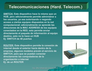 Telecomunicaciones (Hard. Telecom.) SWITCH:  Este dispositivo hace lo mismo que un HUB, pero adicionalmente permite administrar a los usuarios, ya sea autorizando o negando acceso a ciertos equipos dispuestos en la red computacional; adicionalmente se aprende las direcciones de la MAC ADDRESS de los equipos conectados en la RED, esto permite enviar directamente el paquete de información al equipo destino, esto no lo hace un HUB  Ej: SWITCH de 48 puertos ROUTER:  Este dispositivo permite la conexión de internet desde el exterior hacia dentro de la empresa, algunos modelos prevén el servicio de SWITCH, para que se puedan conectar directamente las computadoras de la organización a internet  Ej: de un ROUTER 