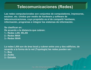 Telecomunicaciones (Redes) Las redes computacionales son conjuntos de computadores, impresoras, escáner, etc. Unidos por medio de hardware y software de telecomunicaciones, cuyo propósito es el de compartir hardware, información, programas e integrar los sistemas de información. Se clasifican en: De acuerdo a la distancia que cubren: 1.- Redes LAN, WLAN 2.- Redes MAN 3.- Redes WAN La redes LAN son de área local y cubren entre uno y dos edificios, de acuerdo a la forma de la red (Topología) las redes pueden ser: 1.- Bus 2.- Anillo 3.- Estrella 