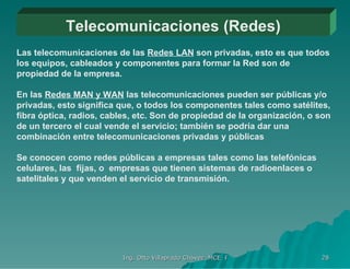 Telecomunicaciones (Redes) Las telecomunicaciones de las  Redes LAN  son privadas, esto es que todos los equipos, cableados y componentes para formar la Red son de propiedad de la empresa. En las  Redes MAN y WAN  las telecomunicaciones pueden ser públicas y/o privadas, esto significa que, o todos los componentes tales como satélites, fibra óptica, radios, cables, etc. Son de propiedad de la organización, o son de un tercero el cual vende el servicio; también se podría dar una combinación entre telecomunicaciones privadas y públicas Se conocen como redes públicas a empresas tales como las telefónicas celulares, las  fijas, o  empresas que tienen sistemas de radioenlaces o satelitales y que venden el servicio de transmisión.  
