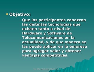Objetivo: Que los participantes conozcan las distintas tecnologías que existen tanto a nivel de Hardware y Software de Telecomunicaciones en la actualidad, y de que manera se las puede aplicar en la empresa para agregar valor y obtener ventajas competitivas 